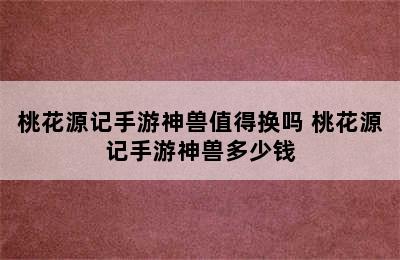 桃花源记手游神兽值得换吗 桃花源记手游神兽多少钱